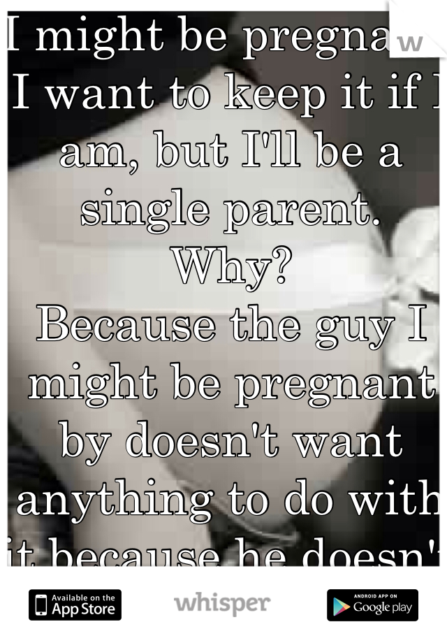 I might be pregnant. 
I want to keep it if I am, but I'll be a single parent. 
Why?
Because the guy I might be pregnant by doesn't want anything to do with it because he doesn't think it's his.