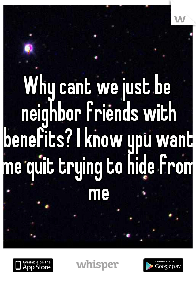 Why cant we just be neighbor friends with benefits? I know ypu want me quit trying to hide from me