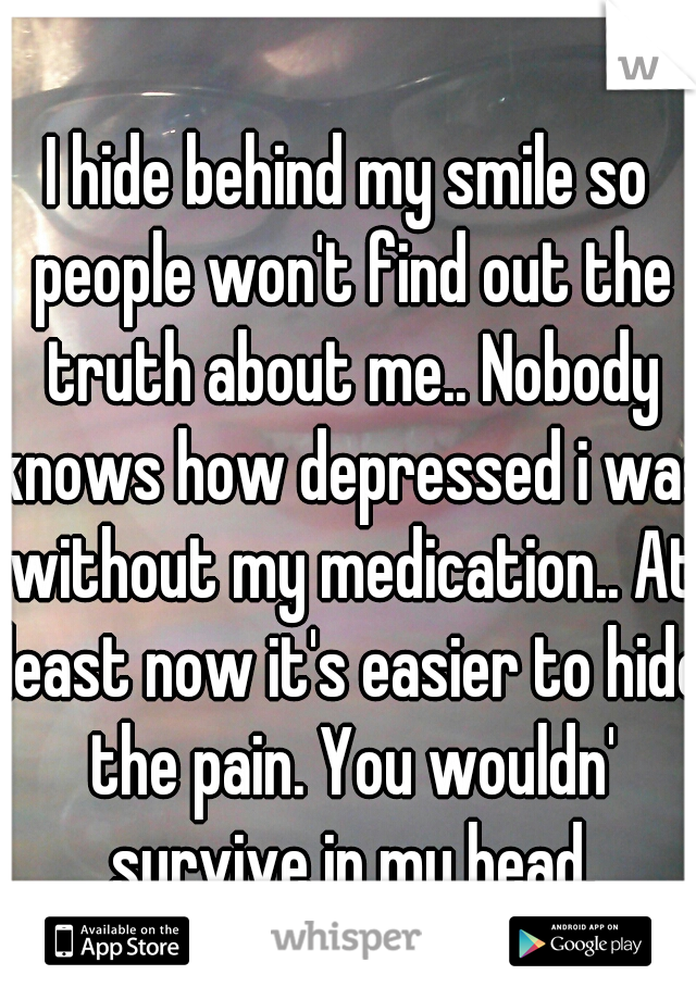 I hide behind my smile so people won't find out the truth about me.. Nobody knows how depressed i was without my medication.. At least now it's easier to hide the pain. You wouldn' survive in my head.
