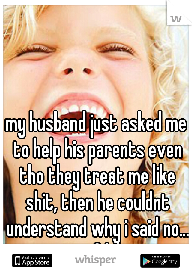 my husband just asked me to help his parents even tho they treat me like shit, then he couldnt understand why i said no... wtf lol 