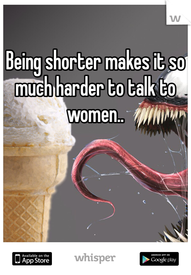Being shorter makes it so much harder to talk to women.. 