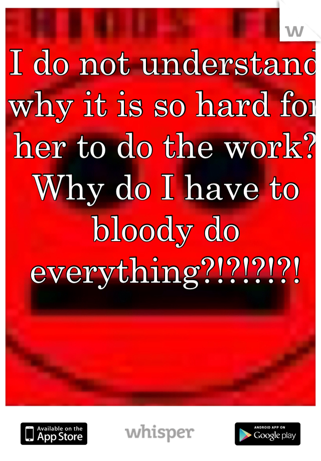 I do not understand why it is so hard for her to do the work? Why do I have to bloody do everything?!?!?!?!