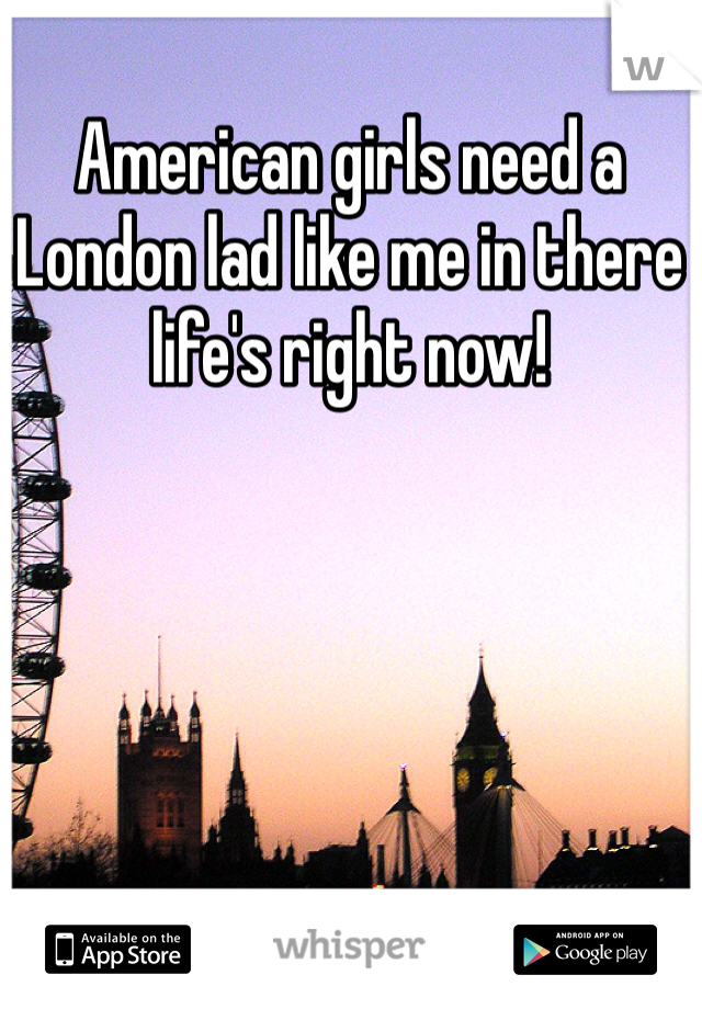 American girls need a London lad like me in there life's right now!