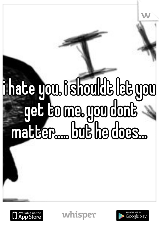 i hate you. i shouldt let you get to me. you dont matter..... but he does... 
