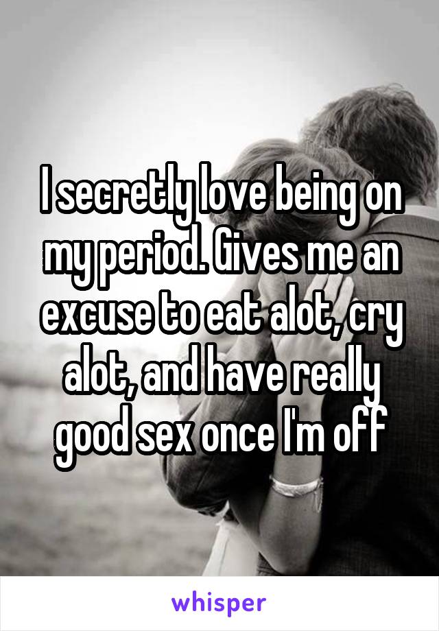 I secretly love being on my period. Gives me an excuse to eat alot, cry alot, and have really good sex once I'm off