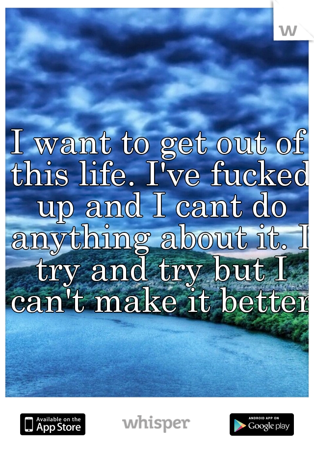 I want to get out of this life. I've fucked up and I cant do anything about it. I try and try but I can't make it better.