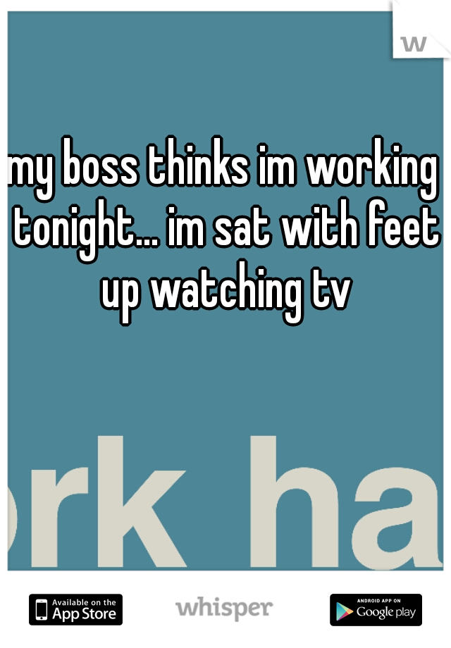 my boss thinks im working tonight... im sat with feet up watching tv
