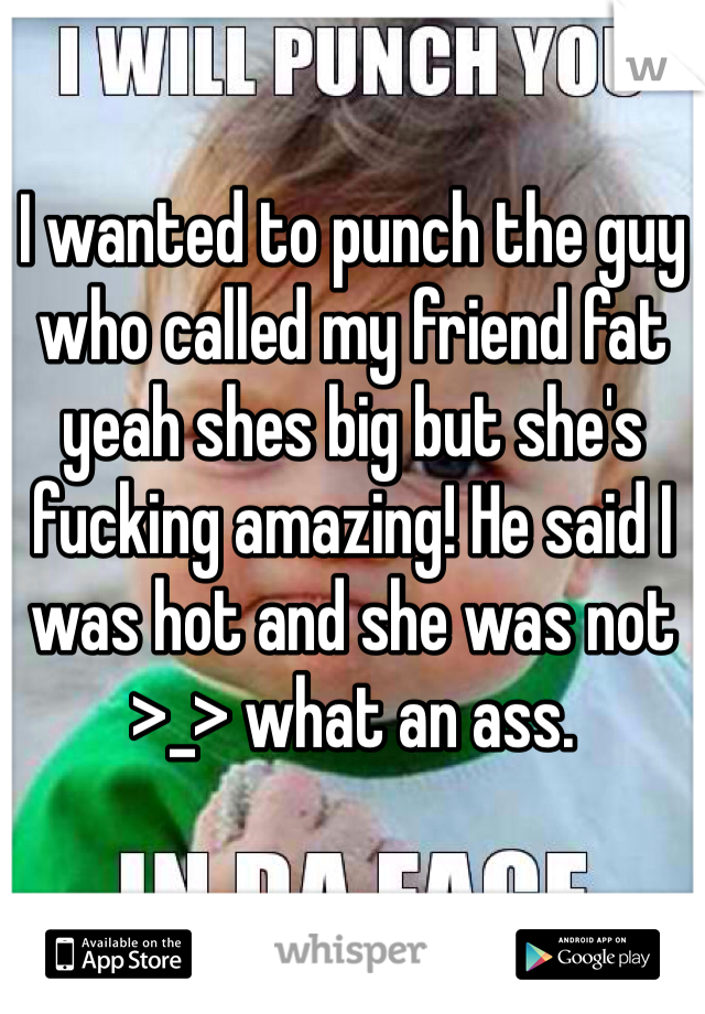 I wanted to punch the guy who called my friend fat yeah shes big but she's fucking amazing! He said I was hot and she was not >_> what an ass.