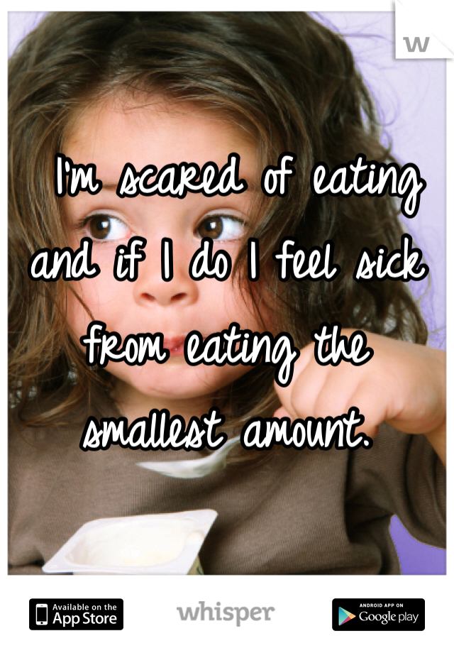  I'm scared of eating and if I do I feel sick from eating the smallest amount. 