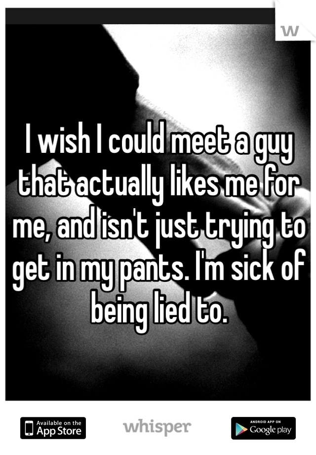 I wish I could meet a guy that actually likes me for me, and isn't just trying to get in my pants. I'm sick of being lied to.