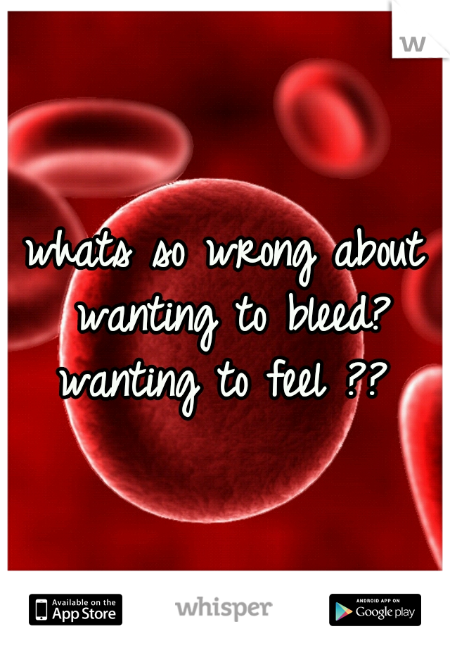 whats so wrong about wanting to bleed? wanting to feel ?? 