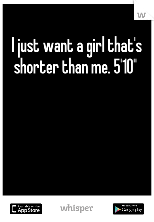 I just want a girl that's shorter than me. 5'10" 