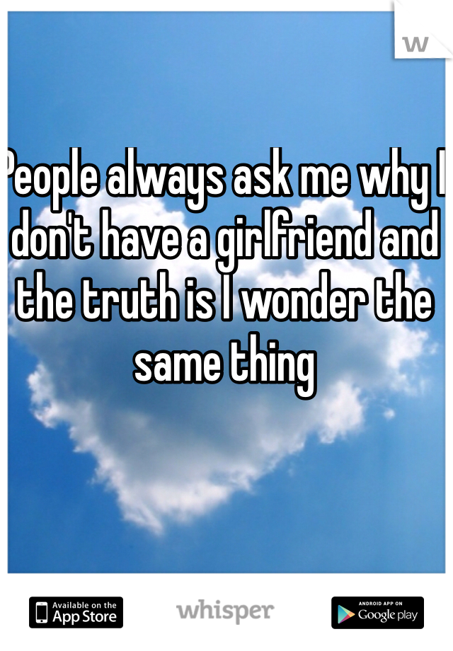 People always ask me why I don't have a girlfriend and the truth is I wonder the same thing