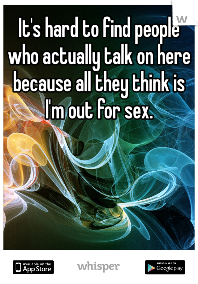 It's hard to find people who actually talk on here because all they think is I'm out for sex. 
