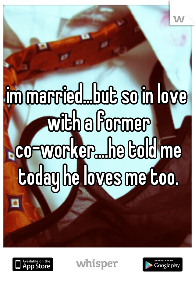 im married...but so in love with a former co-worker....he told me today he loves me too.