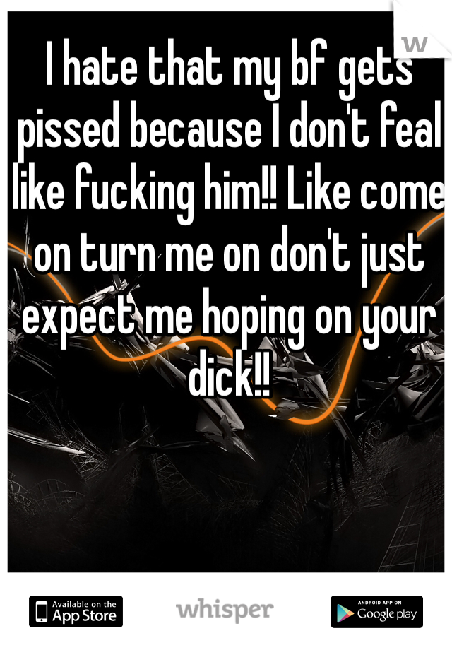 I hate that my bf gets pissed because I don't feal like fucking him!! Like come on turn me on don't just expect me hoping on your dick!!