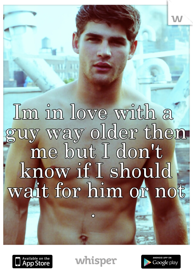Im in love with a guy way older then me but I don't know if I should wait for him or not . 