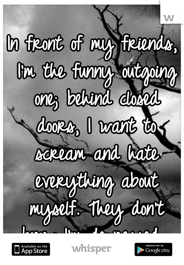 In front of my friends, I'm the funny outgoing one; behind closed doors, I want to scream and hate everything about myself. They don't know I'm depressed...