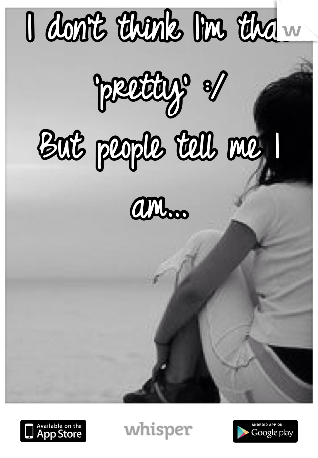 I don't think I'm that 'pretty' :/
But people tell me I am...