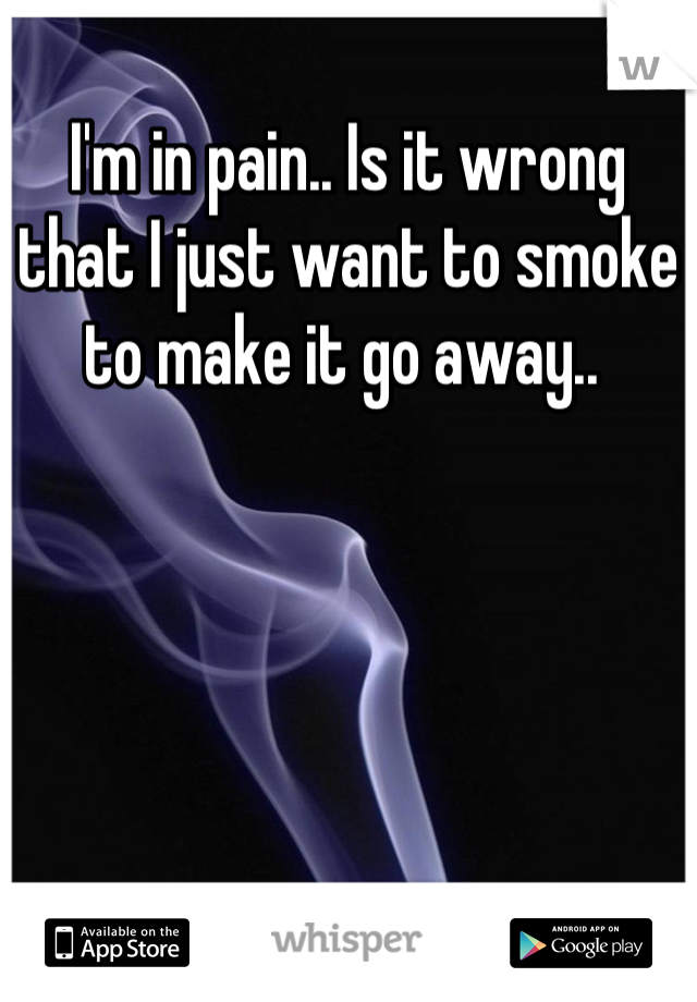 I'm in pain.. Is it wrong that I just want to smoke to make it go away.. 