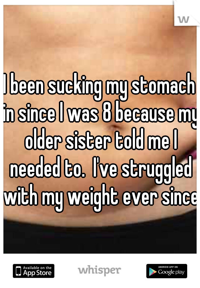 I been sucking my stomach in since I was 8 because my older sister told me I needed to.  I've struggled with my weight ever since