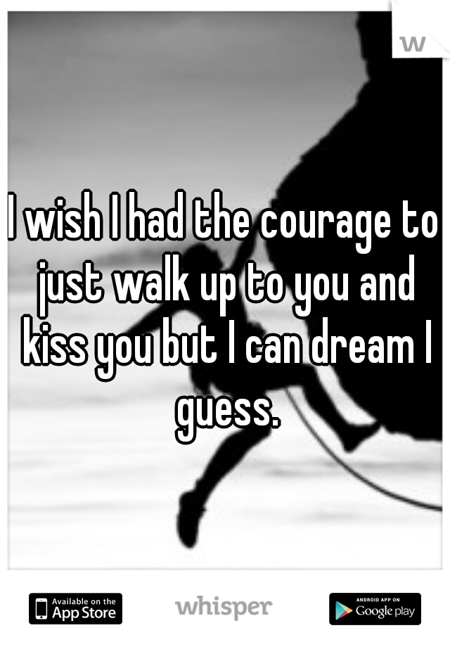 I wish I had the courage to just walk up to you and kiss you but I can dream I guess.