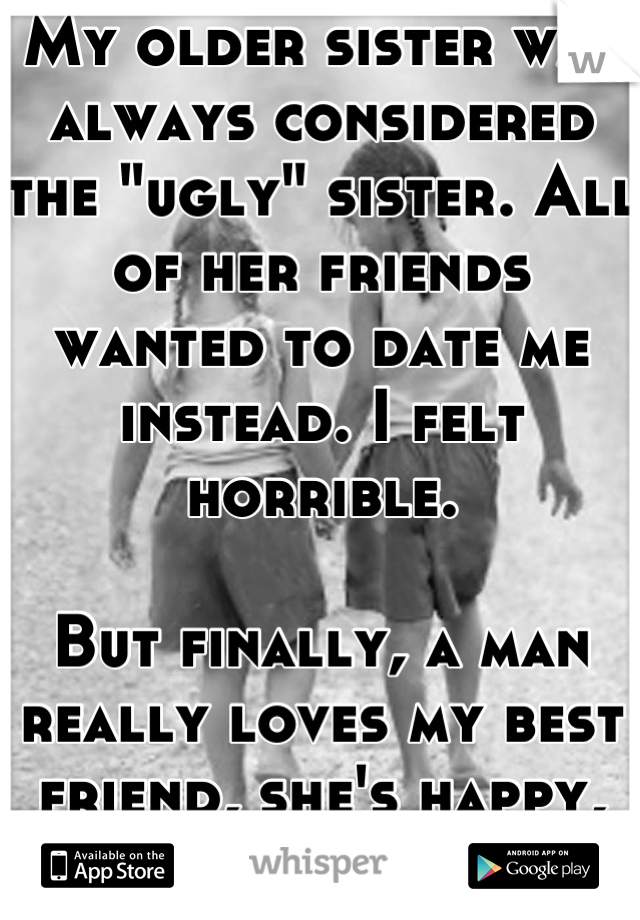 My older sister was always considered the "ugly" sister. All of her friends wanted to date me instead. I felt horrible.

But finally, a man really loves my best friend, she's happy, so I'm happy.
