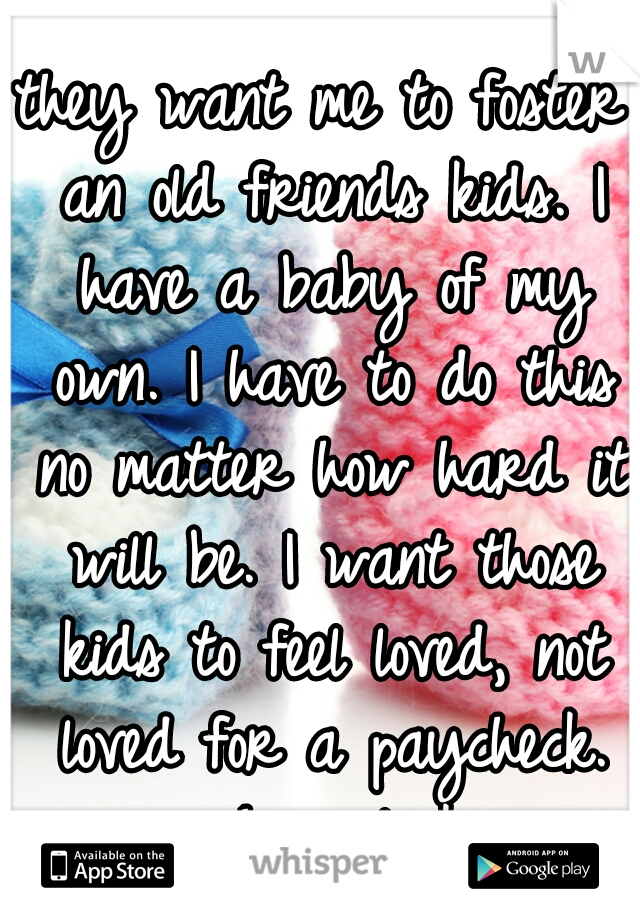they want me to foster an old friends kids. I have a baby of my own. I have to do this no matter how hard it will be. I want those kids to feel loved, not loved for a paycheck. wish us luck. 