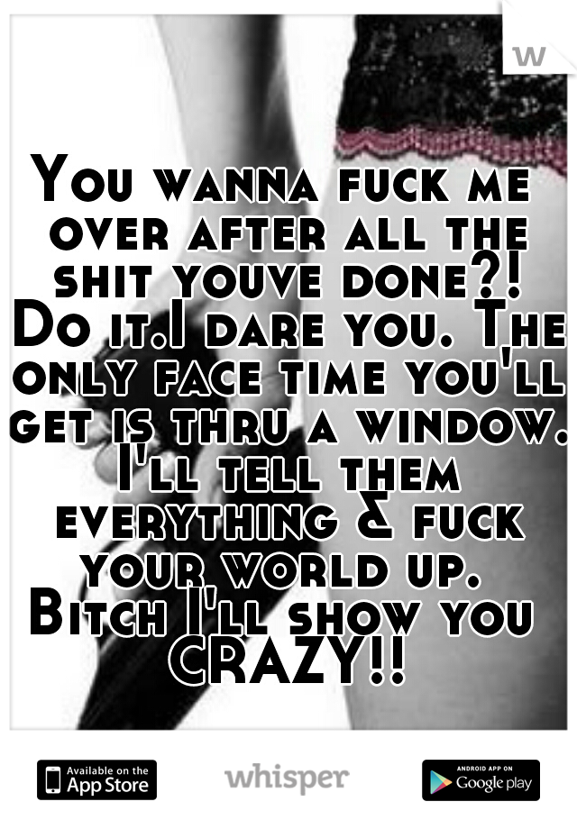 You wanna fuck me over after all the shit youve done?! Do it.I dare you. The only face time you'll get is thru a window. I'll tell them everything & fuck your world up. 

Bitch I'll show you CRAZY!!