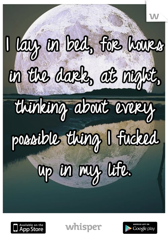 I lay in bed, for hours in the dark, at night, thinking about every possible thing I fucked up in my life.