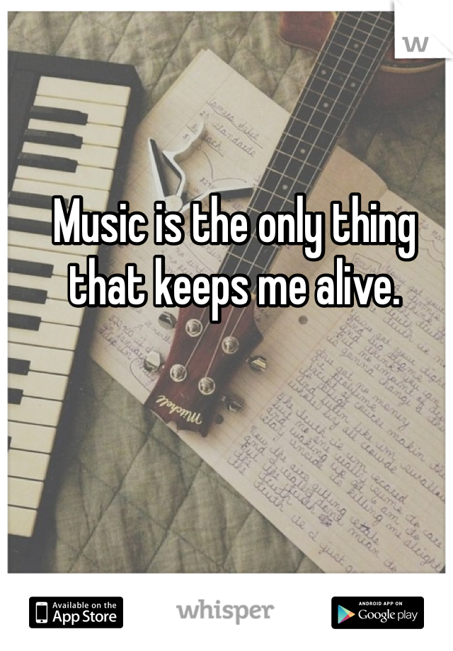 Music is the only thing that keeps me alive. 