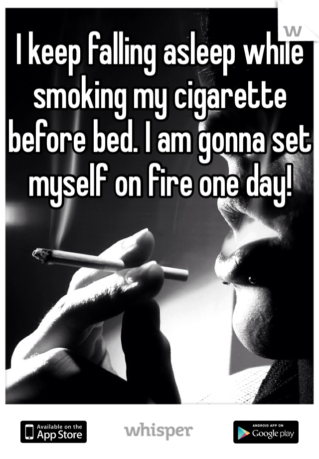 I keep falling asleep while smoking my cigarette before bed. I am gonna set myself on fire one day!