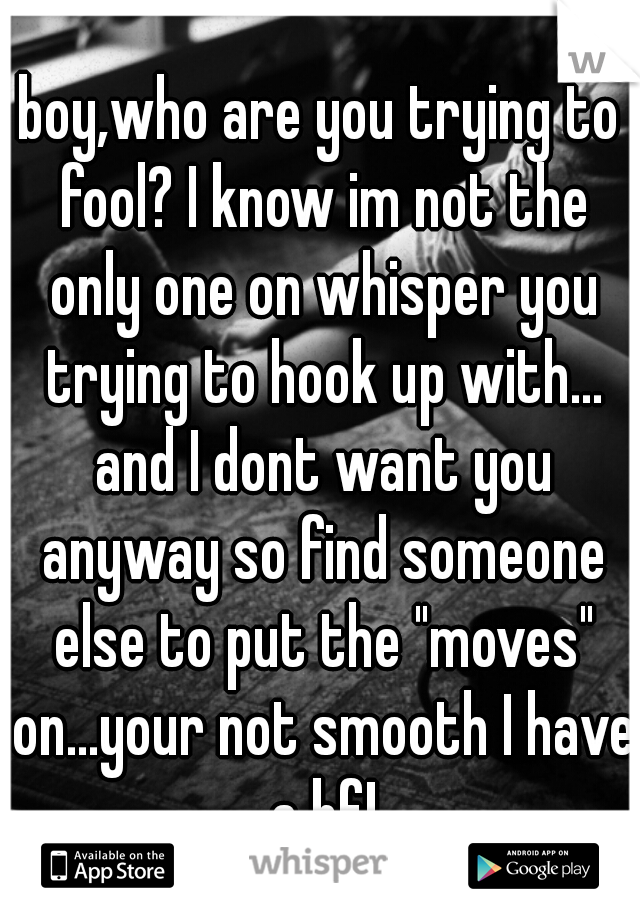 boy,who are you trying to fool? I know im not the only one on whisper you trying to hook up with... and I dont want you anyway so find someone else to put the "moves" on...your not smooth I have a bf!