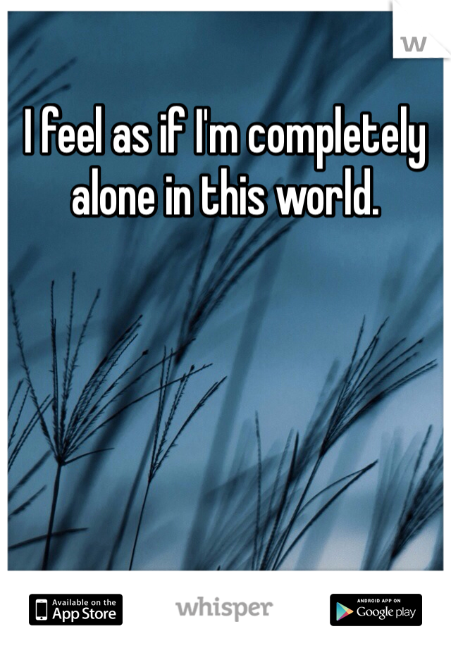 I feel as if I'm completely alone in this world. 