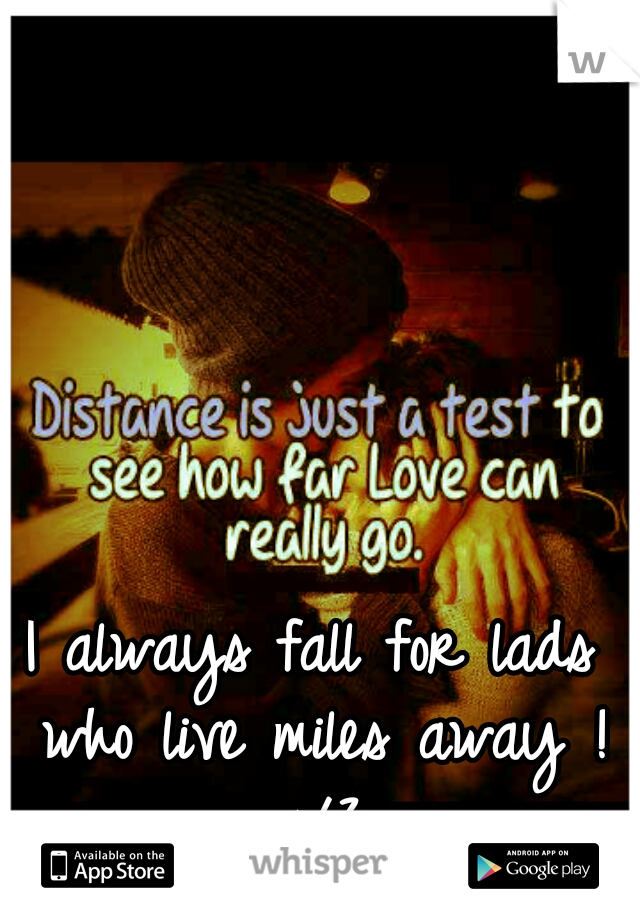 I always fall for lads who live miles away ! </3