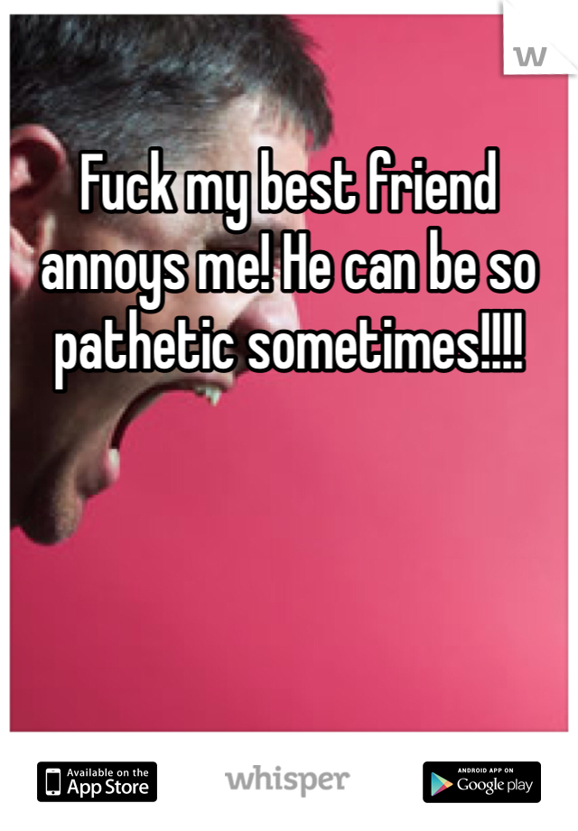 Fuck my best friend annoys me! He can be so pathetic sometimes!!!!