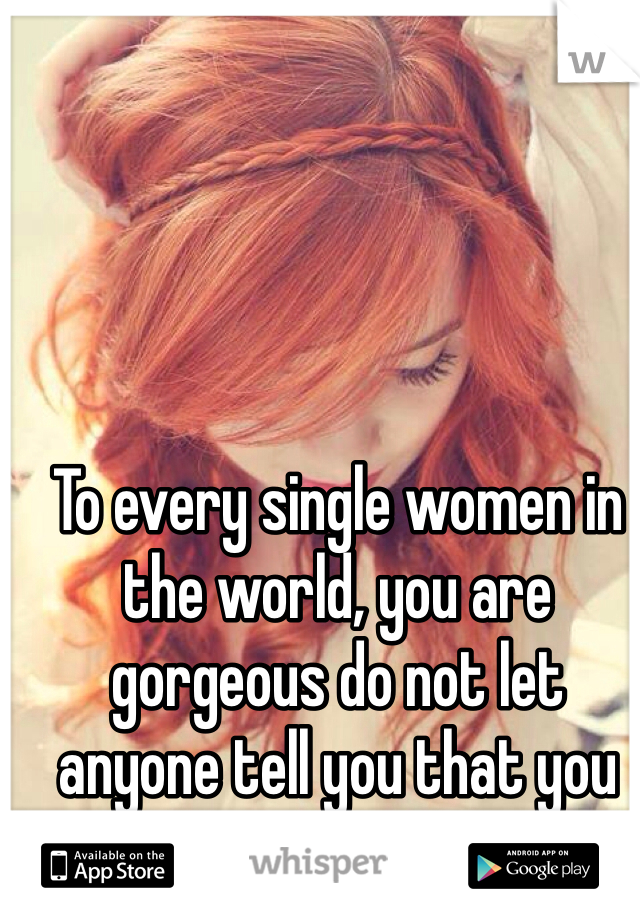 To every single women in the world, you are gorgeous do not let anyone tell you that you are not beautiful!