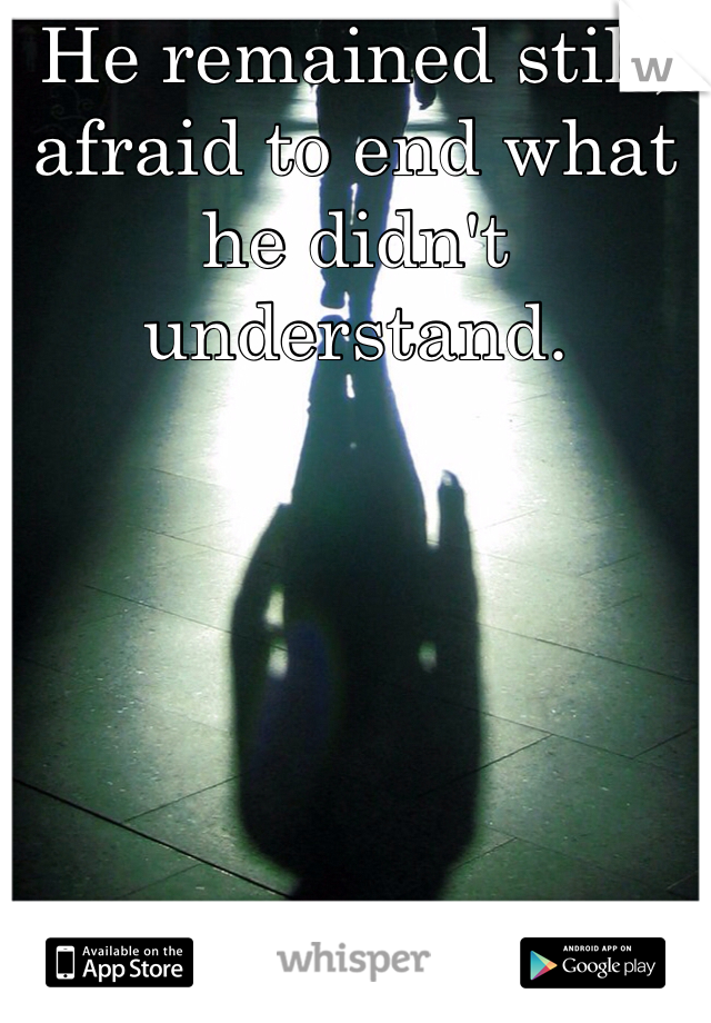 He remained still, afraid to end what he didn't understand.