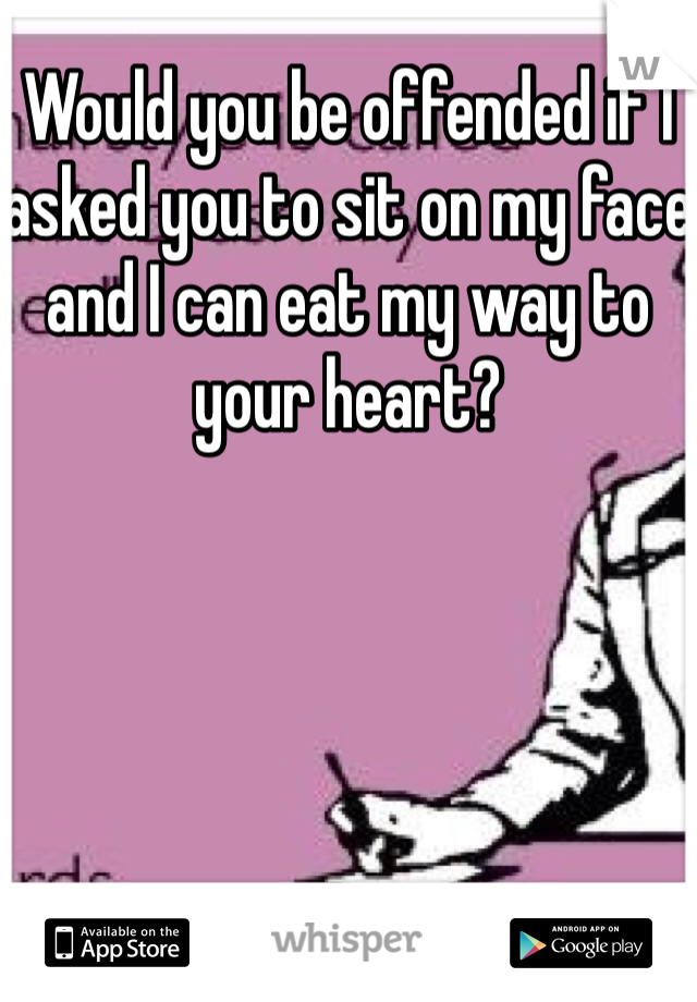 Would you be offended if I asked you to sit on my face and I can eat my way to your heart?