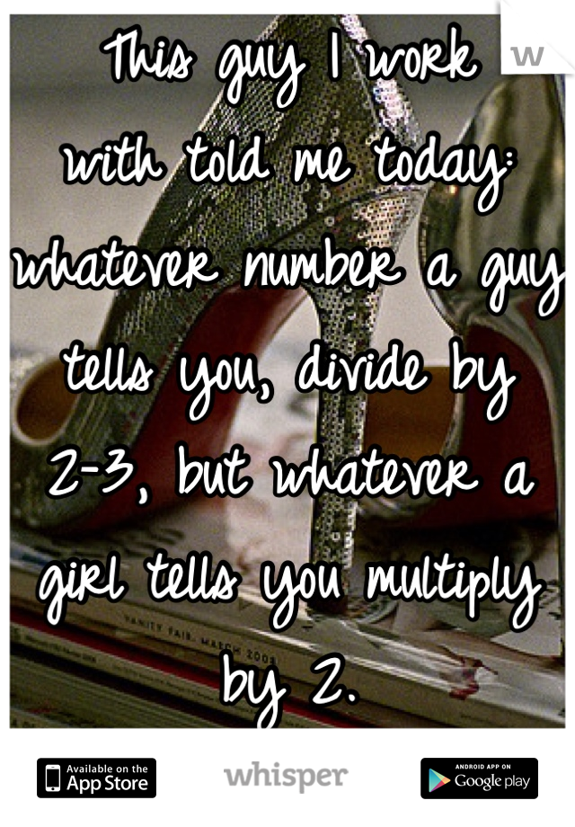 This guy I work 
with told me today: whatever number a guy tells you, divide by 
2-3, but whatever a girl tells you multiply by 2. 
Is it true? 