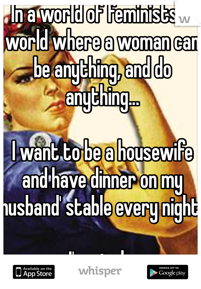In a world of feminists, a world where a woman can be anything, and do anything...

I want to be a housewife and have dinner on my husband' stable every night. 

I'm single. 