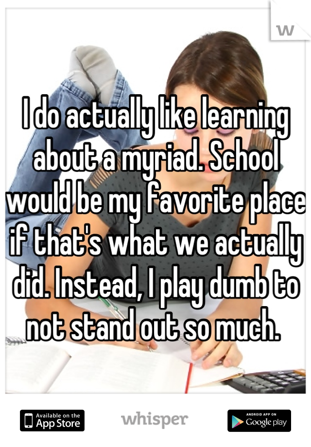I do actually like learning about a myriad. School would be my favorite place if that's what we actually did. Instead, I play dumb to not stand out so much. 