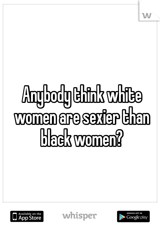 Anybody think white women are sexier than black women?