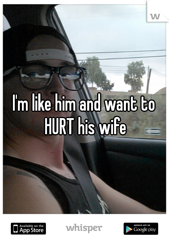 I'm like him and want to HURT his wife