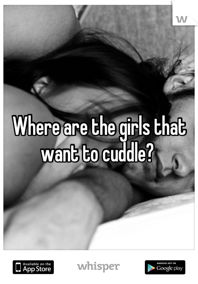 Where are the girls that want to cuddle? 