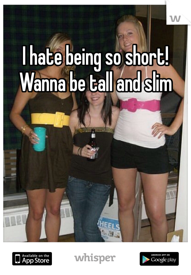 I hate being so short! Wanna be tall and slim