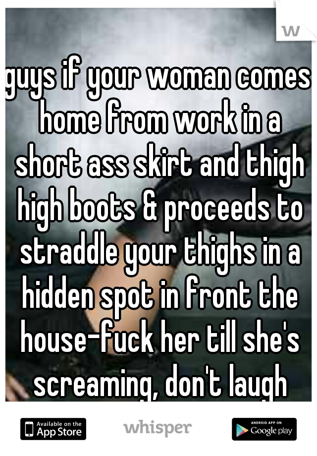 guys if your woman comes home from work in a short ass skirt and thigh high boots & proceeds to straddle your thighs in a hidden spot in front the house-fuck her till she's screaming, don't laugh