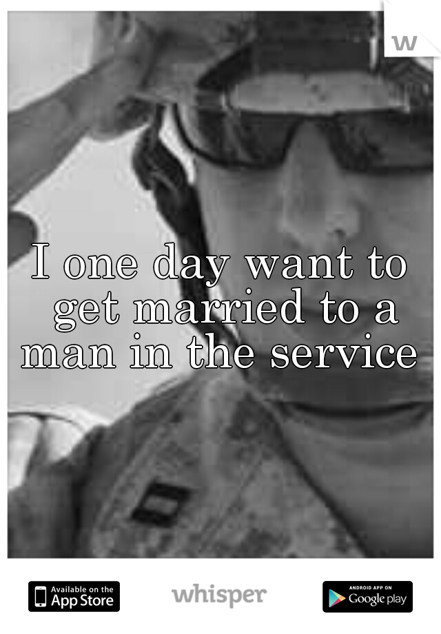 I one day want to get married to a man in the service 