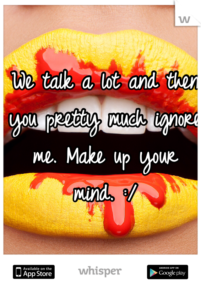 We talk a lot and then you pretty much ignore me. Make up your mind. :/