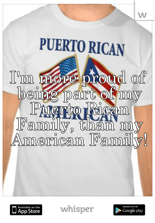 I'm more proud of being part of my Puerto Rican Family, than my American Family!